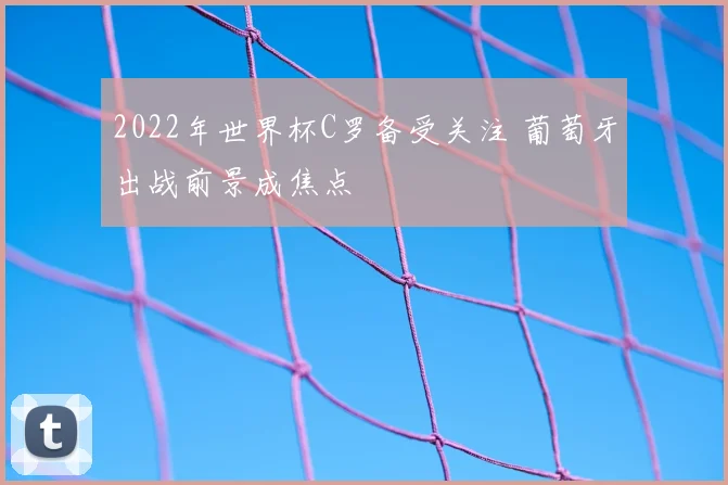 2022年世界杯C罗备受关注 葡萄牙出战前景成焦点