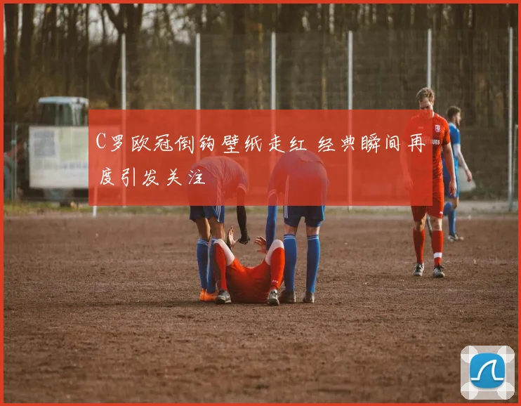 C罗欧冠倒钩壁纸走红 经典瞬间再度引发关注