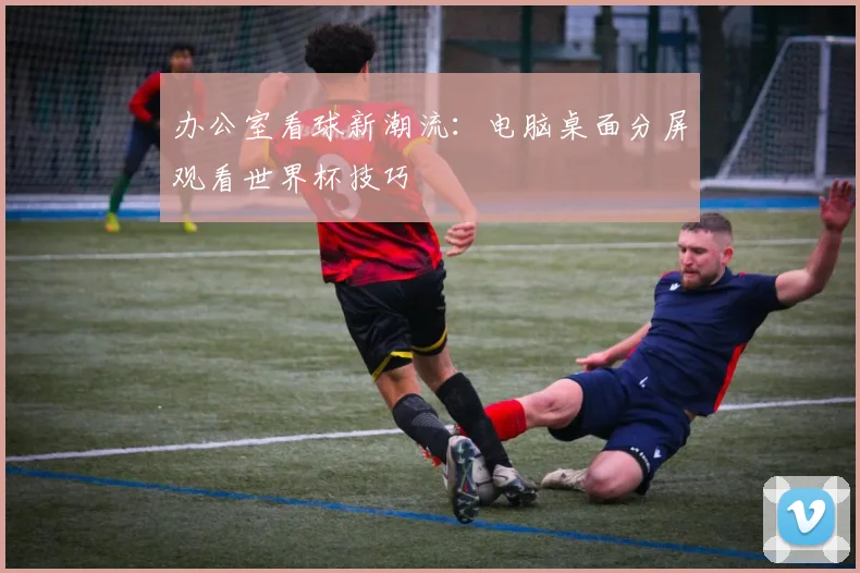 办公室看球新潮流：电脑桌面分屏观看世界杯技巧